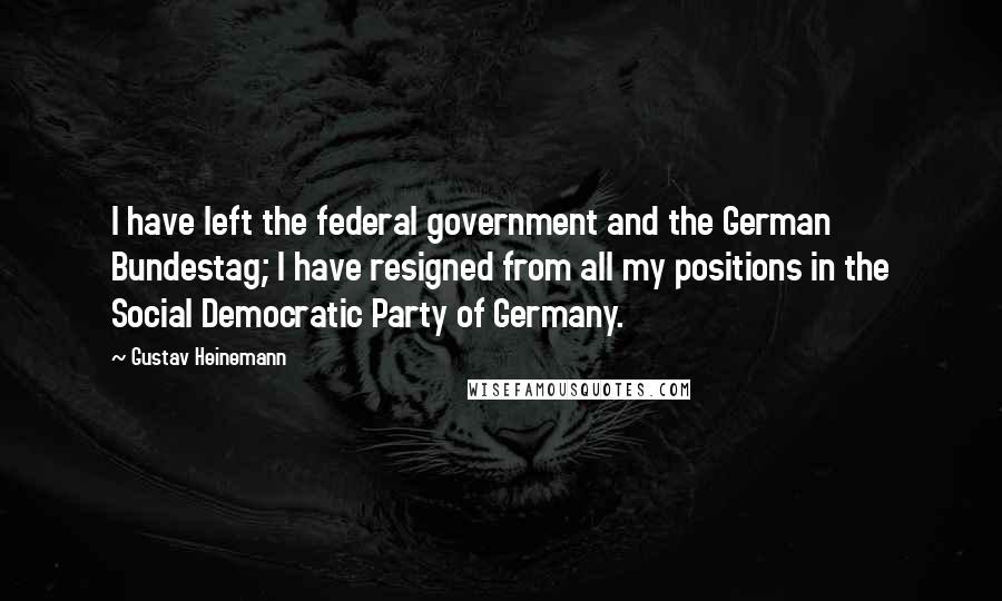 Gustav Heinemann Quotes: I have left the federal government and the German Bundestag; I have resigned from all my positions in the Social Democratic Party of Germany.