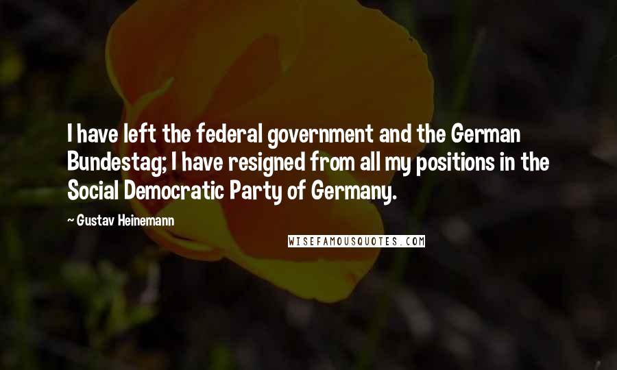 Gustav Heinemann Quotes: I have left the federal government and the German Bundestag; I have resigned from all my positions in the Social Democratic Party of Germany.