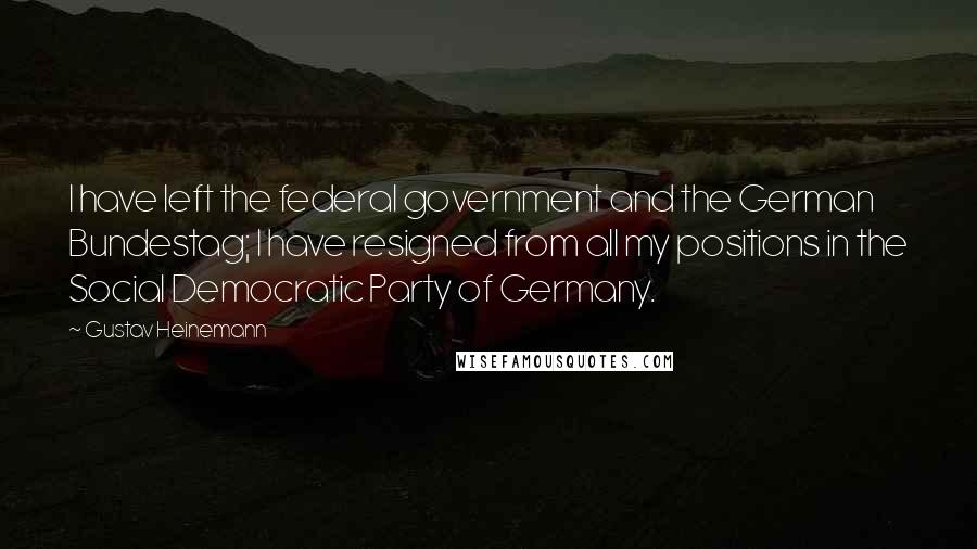 Gustav Heinemann Quotes: I have left the federal government and the German Bundestag; I have resigned from all my positions in the Social Democratic Party of Germany.