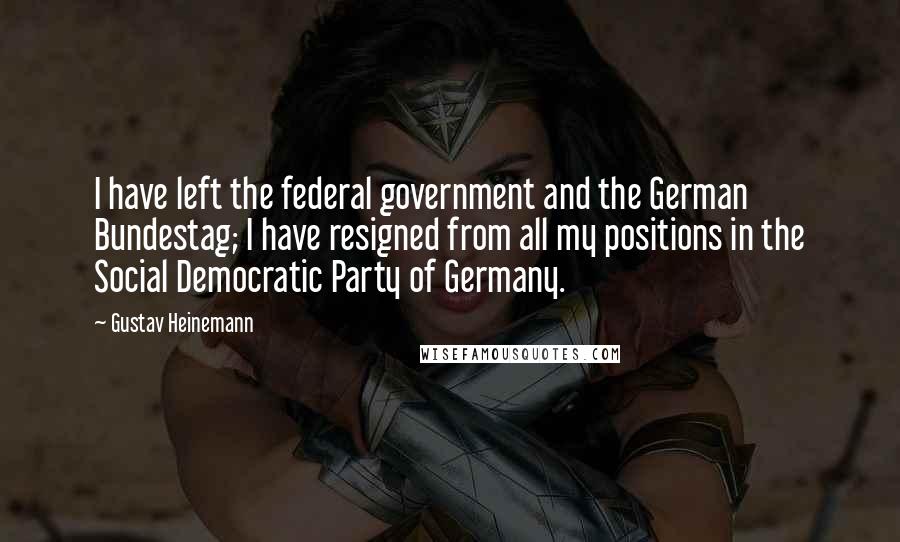 Gustav Heinemann Quotes: I have left the federal government and the German Bundestag; I have resigned from all my positions in the Social Democratic Party of Germany.