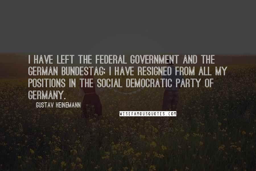 Gustav Heinemann Quotes: I have left the federal government and the German Bundestag; I have resigned from all my positions in the Social Democratic Party of Germany.