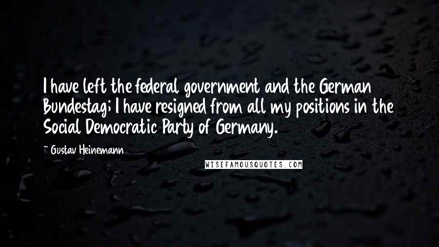 Gustav Heinemann Quotes: I have left the federal government and the German Bundestag; I have resigned from all my positions in the Social Democratic Party of Germany.