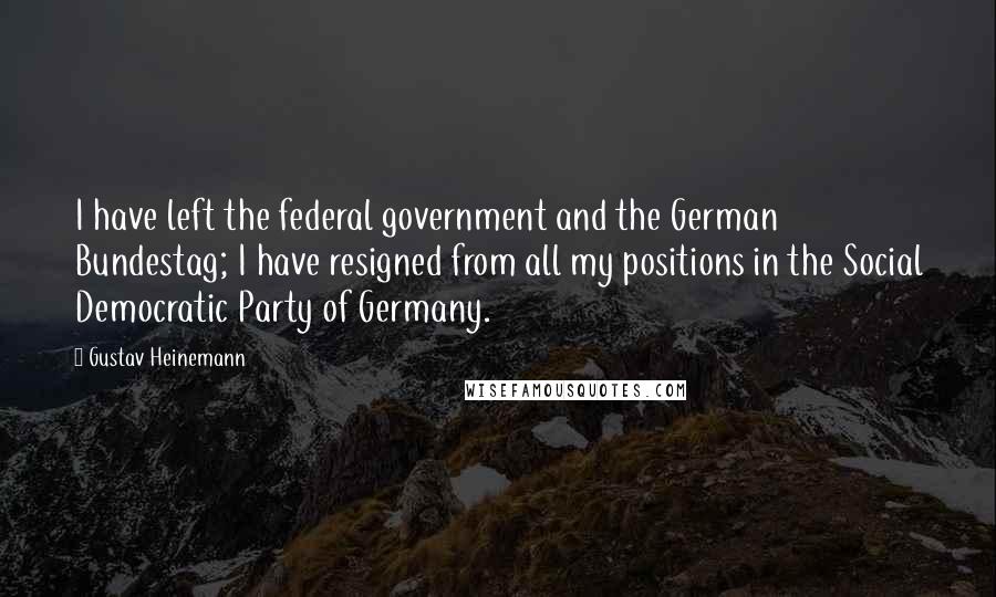 Gustav Heinemann Quotes: I have left the federal government and the German Bundestag; I have resigned from all my positions in the Social Democratic Party of Germany.