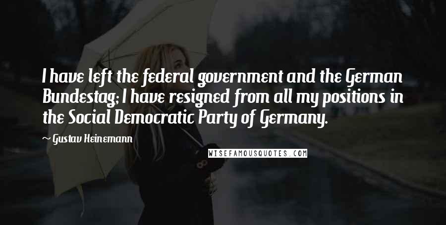 Gustav Heinemann Quotes: I have left the federal government and the German Bundestag; I have resigned from all my positions in the Social Democratic Party of Germany.