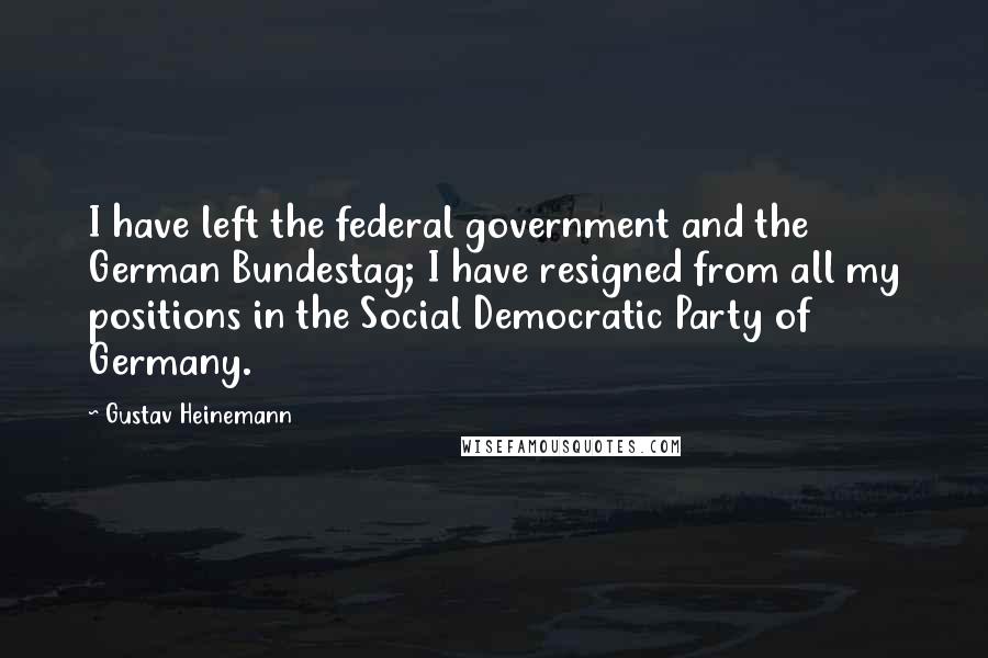 Gustav Heinemann Quotes: I have left the federal government and the German Bundestag; I have resigned from all my positions in the Social Democratic Party of Germany.