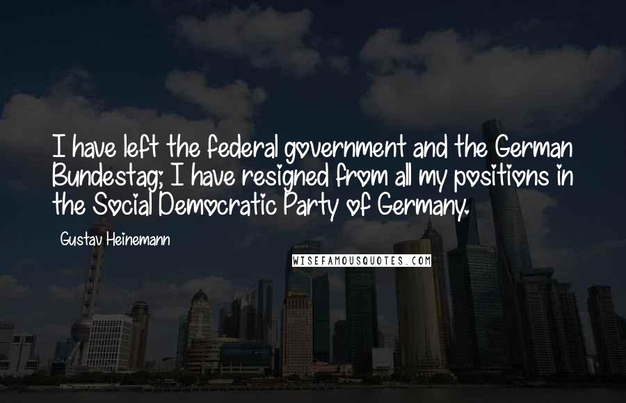 Gustav Heinemann Quotes: I have left the federal government and the German Bundestag; I have resigned from all my positions in the Social Democratic Party of Germany.