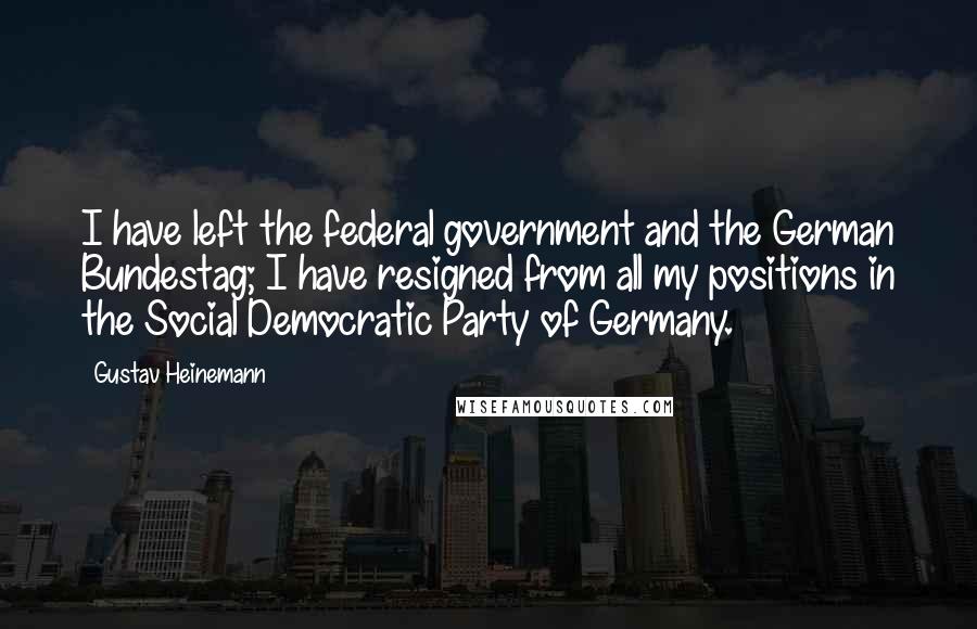 Gustav Heinemann Quotes: I have left the federal government and the German Bundestag; I have resigned from all my positions in the Social Democratic Party of Germany.