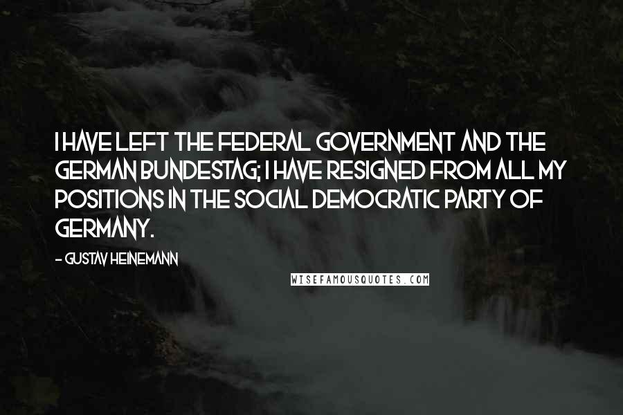 Gustav Heinemann Quotes: I have left the federal government and the German Bundestag; I have resigned from all my positions in the Social Democratic Party of Germany.