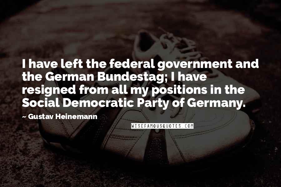 Gustav Heinemann Quotes: I have left the federal government and the German Bundestag; I have resigned from all my positions in the Social Democratic Party of Germany.