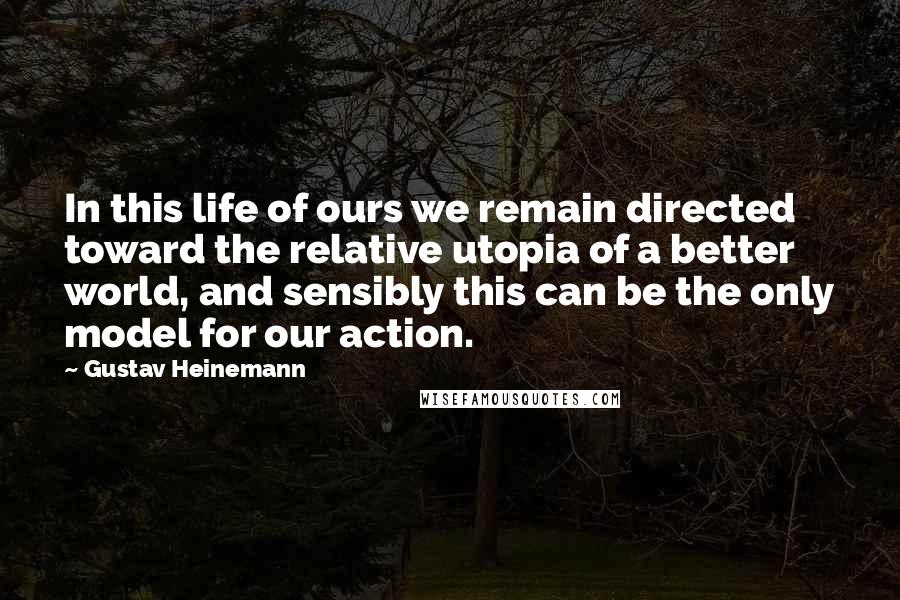 Gustav Heinemann Quotes: In this life of ours we remain directed toward the relative utopia of a better world, and sensibly this can be the only model for our action.