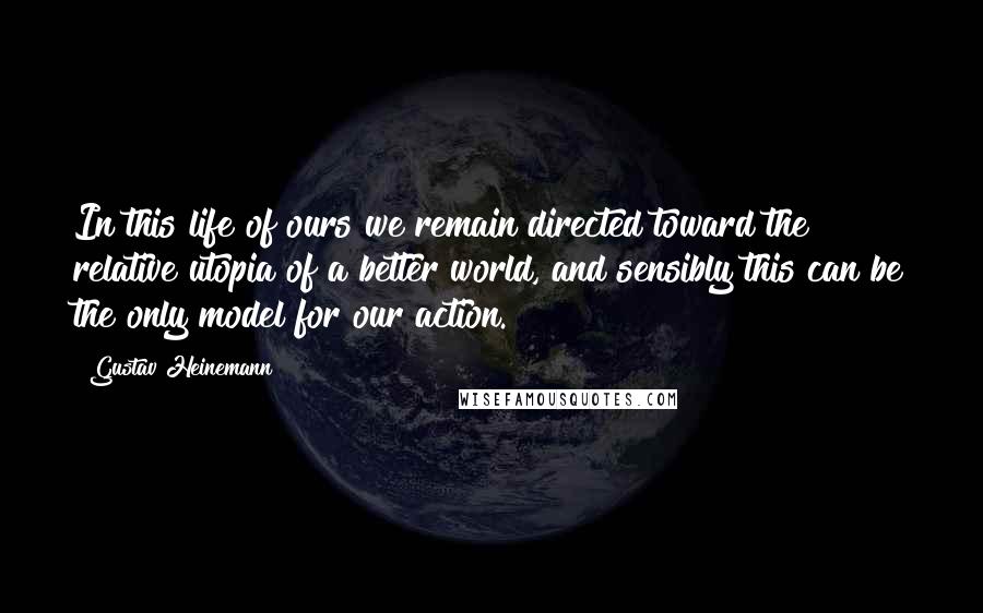 Gustav Heinemann Quotes: In this life of ours we remain directed toward the relative utopia of a better world, and sensibly this can be the only model for our action.