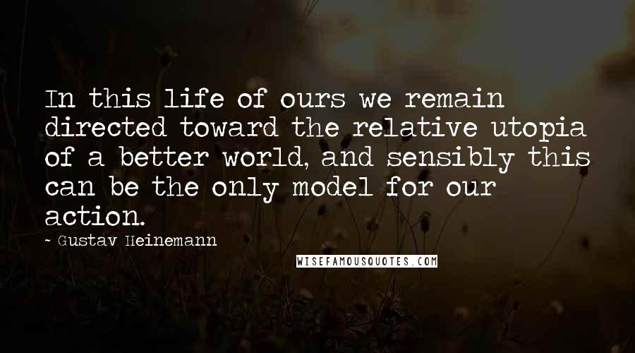 Gustav Heinemann Quotes: In this life of ours we remain directed toward the relative utopia of a better world, and sensibly this can be the only model for our action.