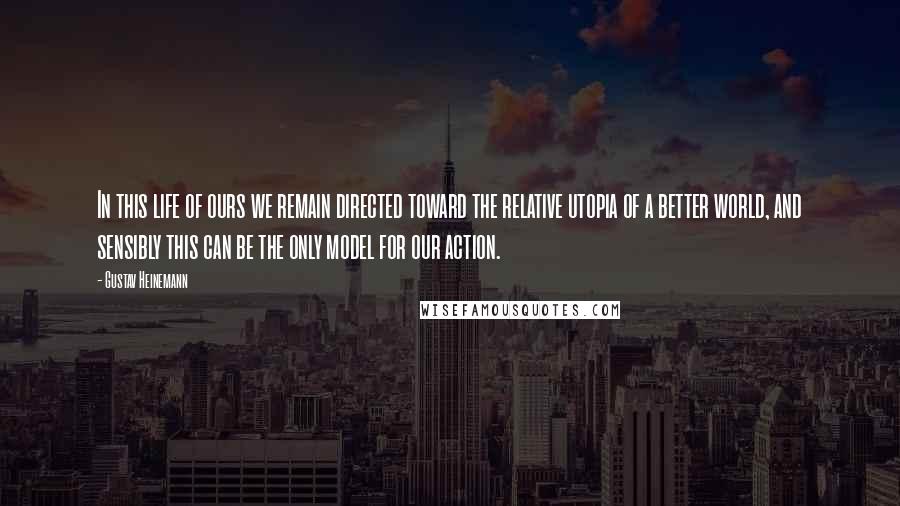 Gustav Heinemann Quotes: In this life of ours we remain directed toward the relative utopia of a better world, and sensibly this can be the only model for our action.