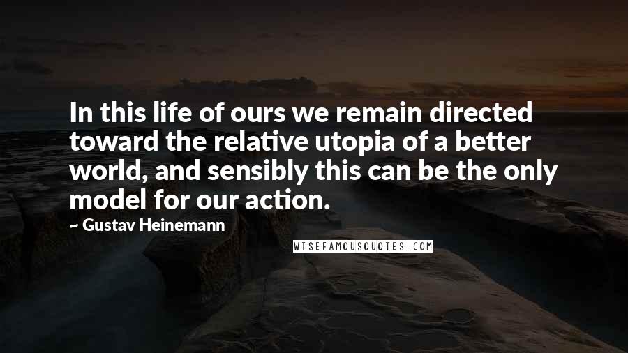 Gustav Heinemann Quotes: In this life of ours we remain directed toward the relative utopia of a better world, and sensibly this can be the only model for our action.