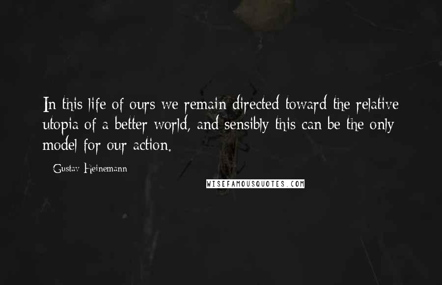 Gustav Heinemann Quotes: In this life of ours we remain directed toward the relative utopia of a better world, and sensibly this can be the only model for our action.