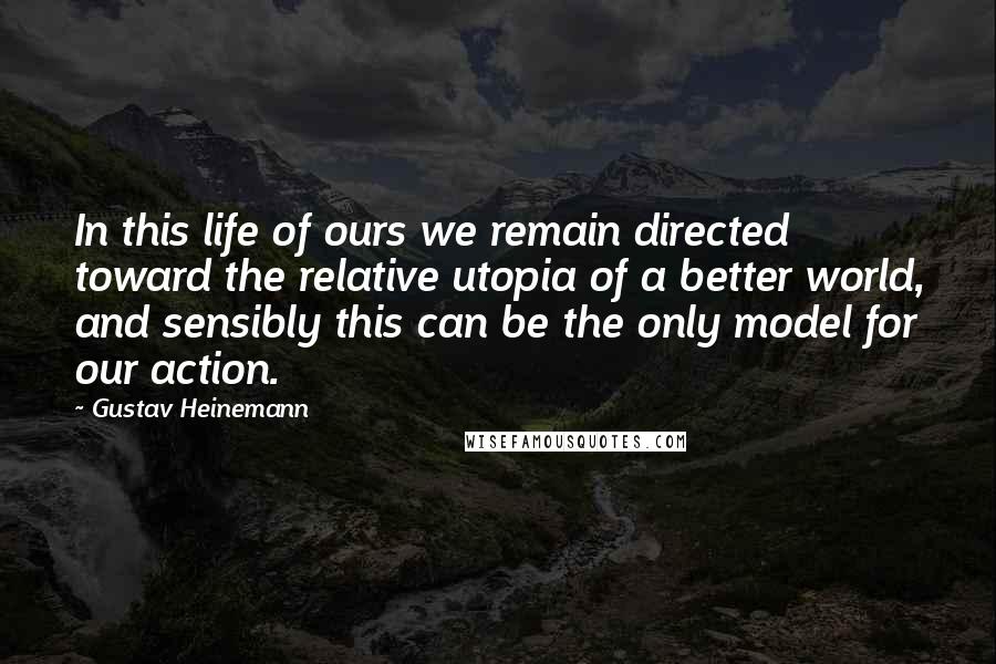 Gustav Heinemann Quotes: In this life of ours we remain directed toward the relative utopia of a better world, and sensibly this can be the only model for our action.