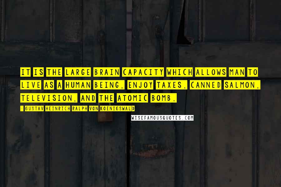 Gustav Heinrich Ralph Von Koenigswald Quotes: It is the large brain capacity which allows man to live as a human being, enjoy taxes, canned salmon, television, and the atomic bomb.