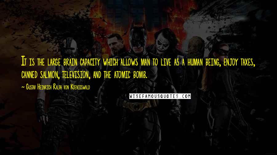 Gustav Heinrich Ralph Von Koenigswald Quotes: It is the large brain capacity which allows man to live as a human being, enjoy taxes, canned salmon, television, and the atomic bomb.