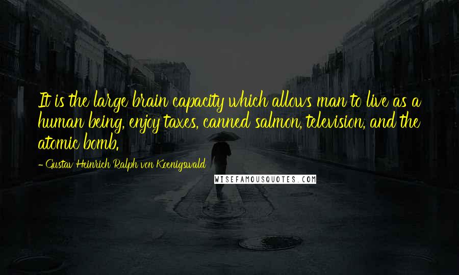 Gustav Heinrich Ralph Von Koenigswald Quotes: It is the large brain capacity which allows man to live as a human being, enjoy taxes, canned salmon, television, and the atomic bomb.