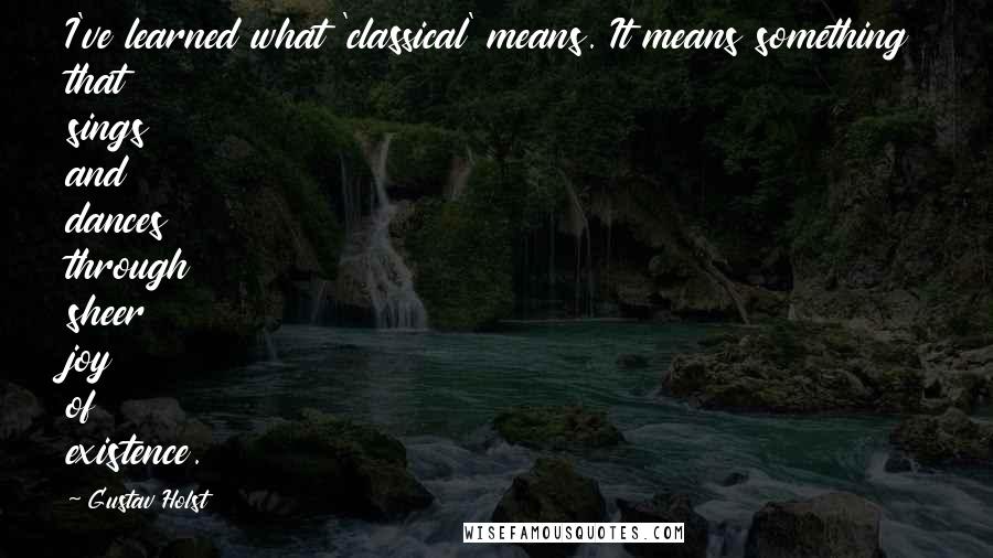 Gustav Holst Quotes: I've learned what 'classical' means. It means something that sings and dances through sheer joy of existence.