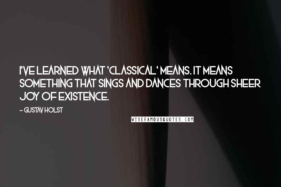 Gustav Holst Quotes: I've learned what 'classical' means. It means something that sings and dances through sheer joy of existence.