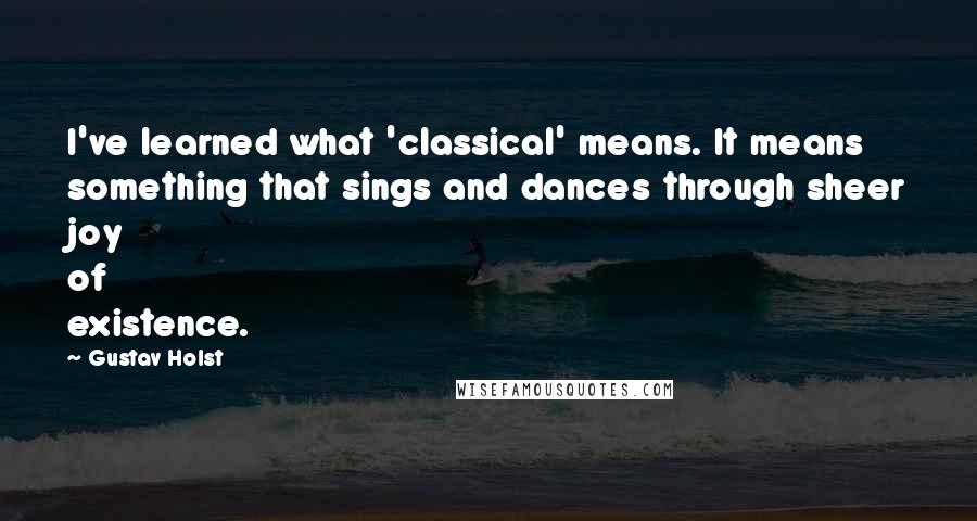 Gustav Holst Quotes: I've learned what 'classical' means. It means something that sings and dances through sheer joy of existence.