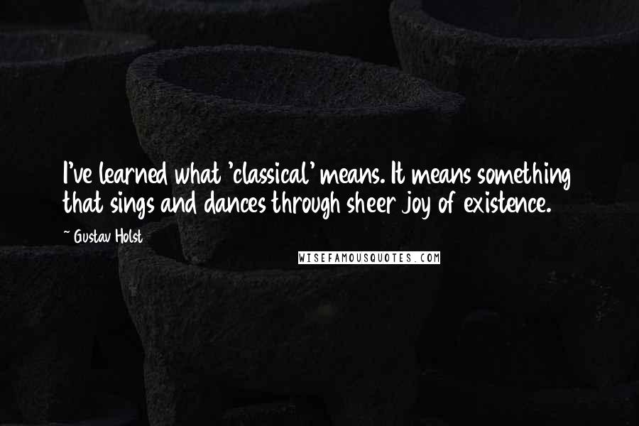 Gustav Holst Quotes: I've learned what 'classical' means. It means something that sings and dances through sheer joy of existence.