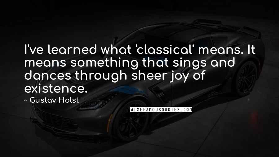 Gustav Holst Quotes: I've learned what 'classical' means. It means something that sings and dances through sheer joy of existence.