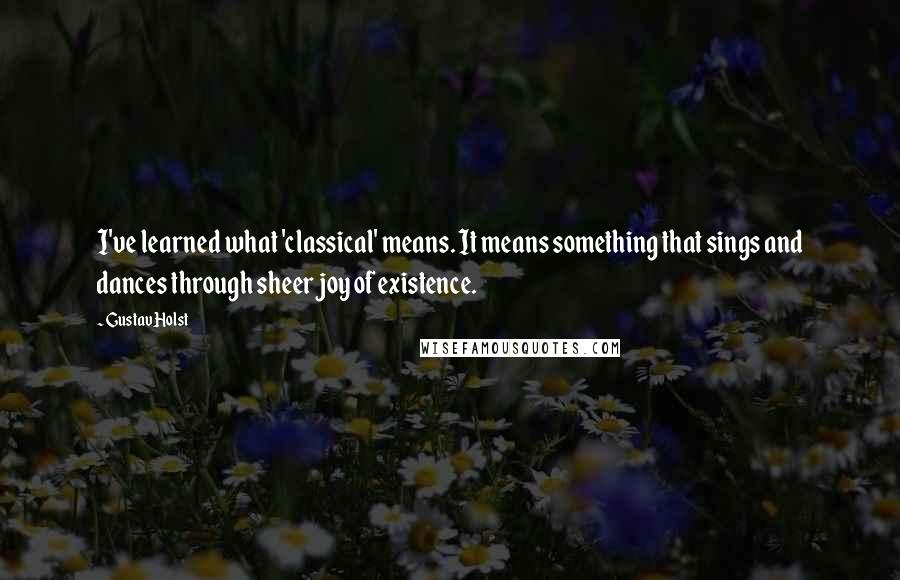 Gustav Holst Quotes: I've learned what 'classical' means. It means something that sings and dances through sheer joy of existence.