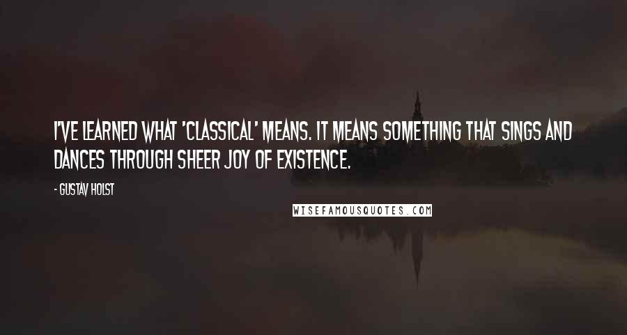 Gustav Holst Quotes: I've learned what 'classical' means. It means something that sings and dances through sheer joy of existence.