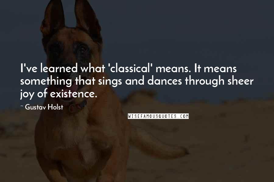 Gustav Holst Quotes: I've learned what 'classical' means. It means something that sings and dances through sheer joy of existence.
