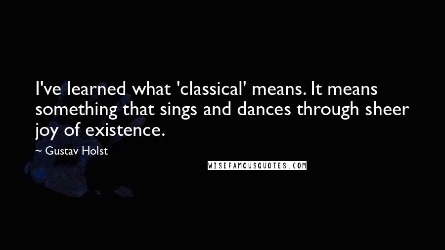 Gustav Holst Quotes: I've learned what 'classical' means. It means something that sings and dances through sheer joy of existence.