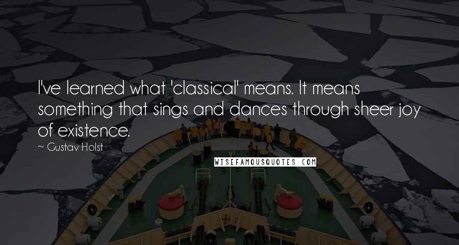 Gustav Holst Quotes: I've learned what 'classical' means. It means something that sings and dances through sheer joy of existence.