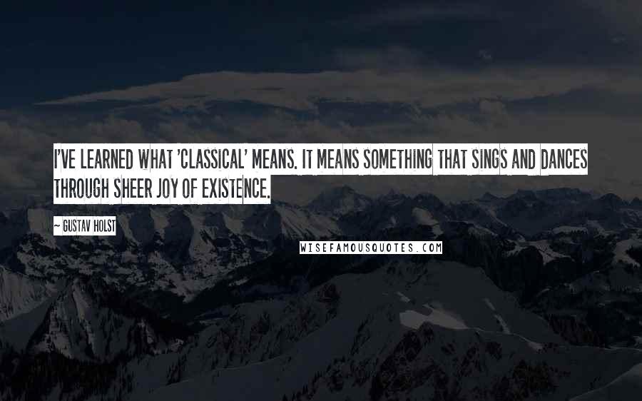 Gustav Holst Quotes: I've learned what 'classical' means. It means something that sings and dances through sheer joy of existence.