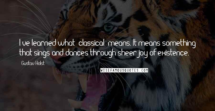 Gustav Holst Quotes: I've learned what 'classical' means. It means something that sings and dances through sheer joy of existence.