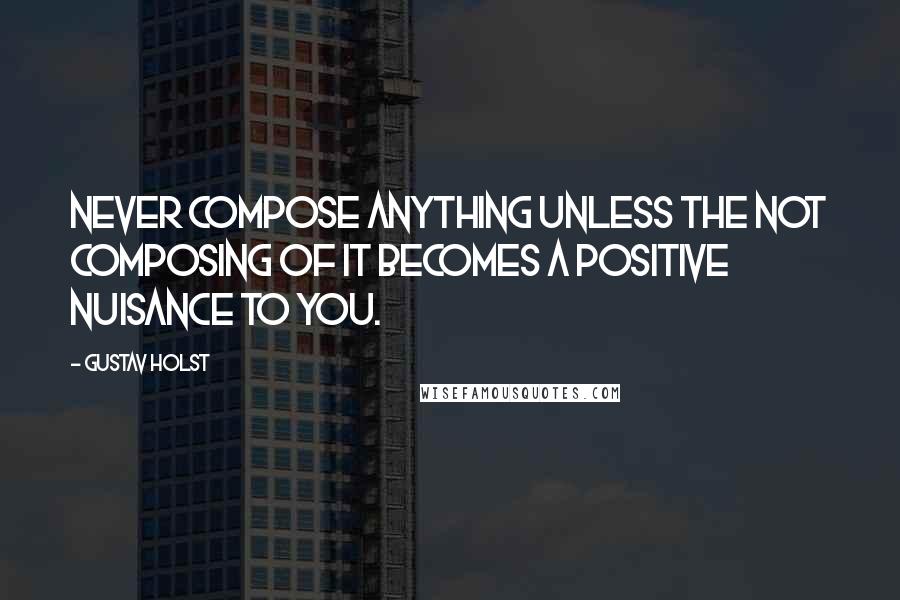 Gustav Holst Quotes: Never compose anything unless the not composing of it becomes a positive nuisance to you.