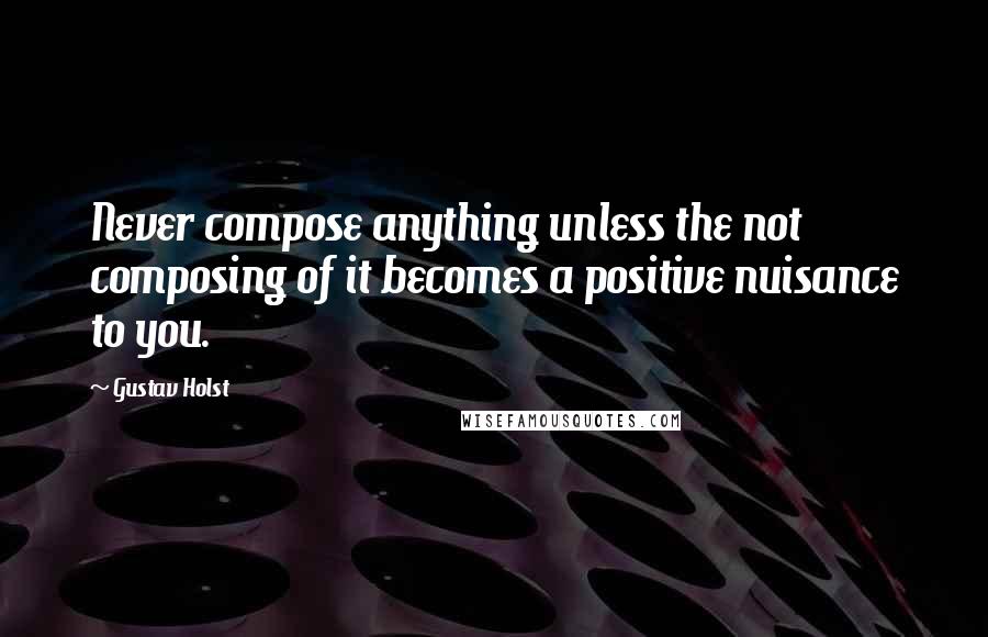 Gustav Holst Quotes: Never compose anything unless the not composing of it becomes a positive nuisance to you.