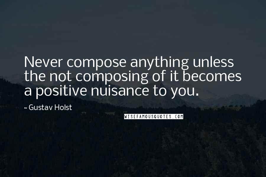 Gustav Holst Quotes: Never compose anything unless the not composing of it becomes a positive nuisance to you.