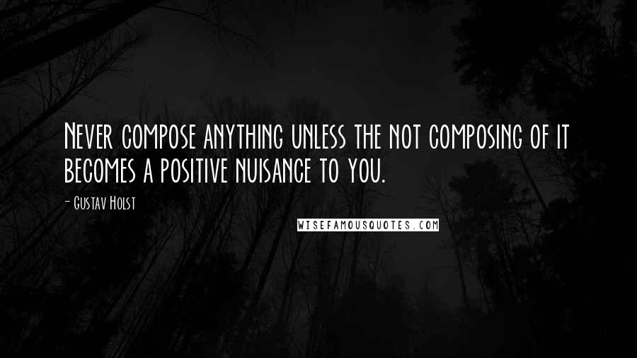 Gustav Holst Quotes: Never compose anything unless the not composing of it becomes a positive nuisance to you.