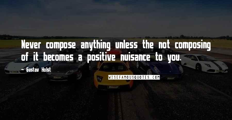 Gustav Holst Quotes: Never compose anything unless the not composing of it becomes a positive nuisance to you.