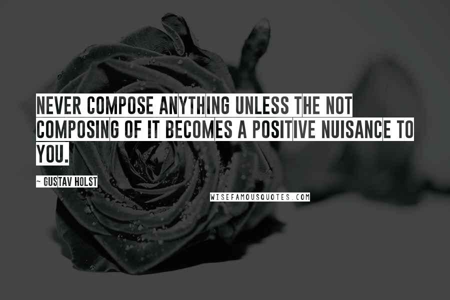 Gustav Holst Quotes: Never compose anything unless the not composing of it becomes a positive nuisance to you.