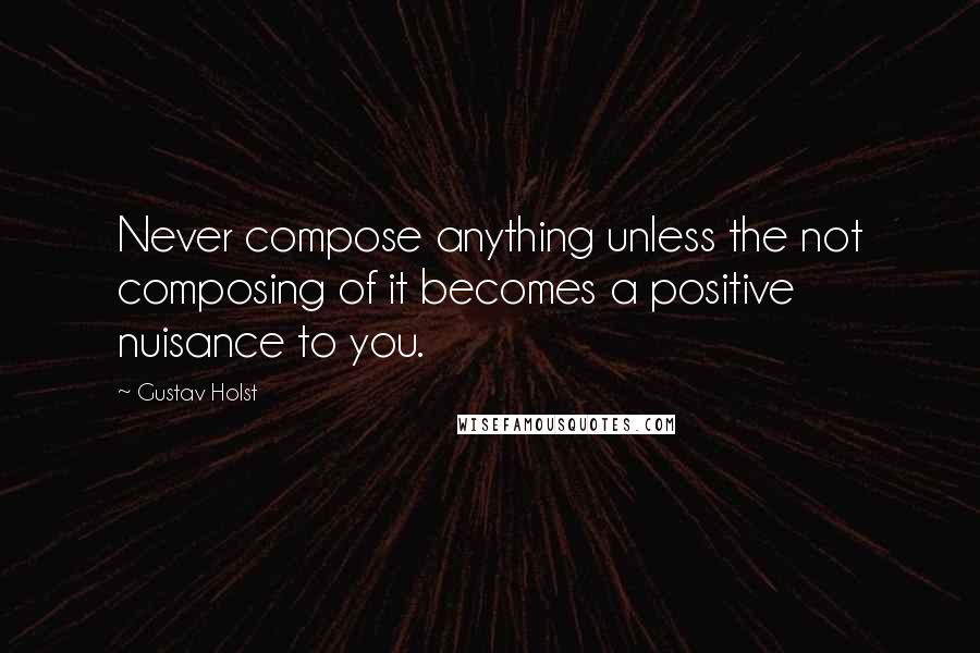 Gustav Holst Quotes: Never compose anything unless the not composing of it becomes a positive nuisance to you.