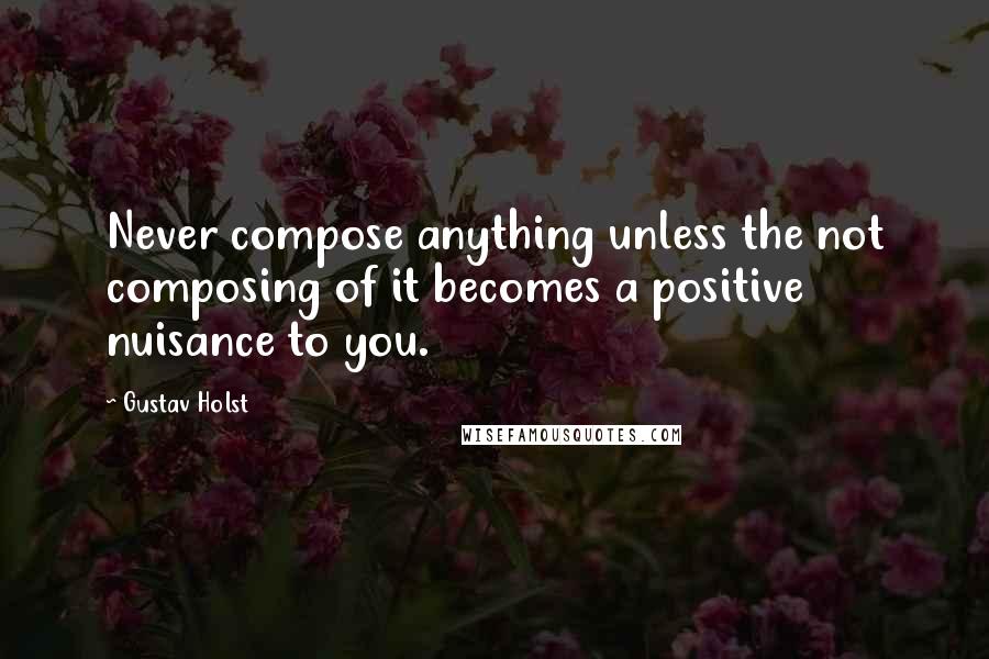 Gustav Holst Quotes: Never compose anything unless the not composing of it becomes a positive nuisance to you.