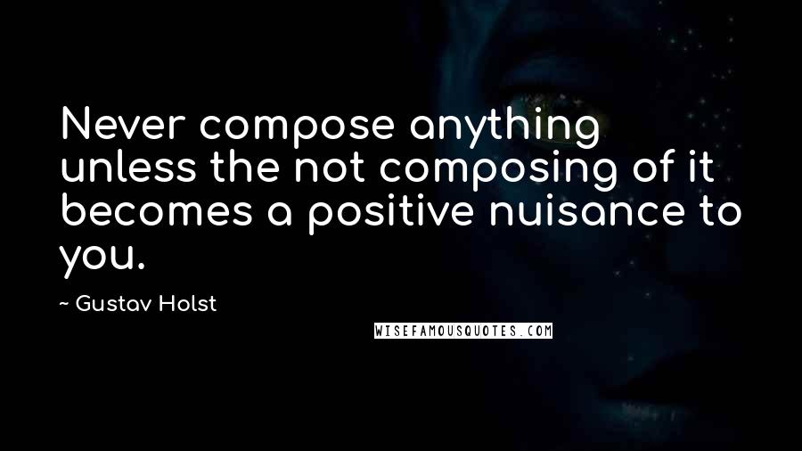 Gustav Holst Quotes: Never compose anything unless the not composing of it becomes a positive nuisance to you.