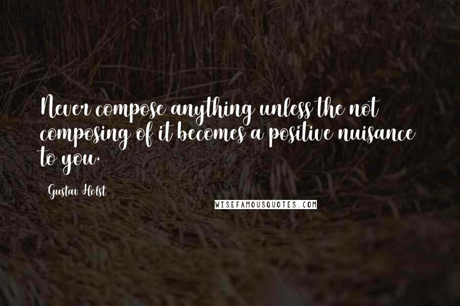 Gustav Holst Quotes: Never compose anything unless the not composing of it becomes a positive nuisance to you.