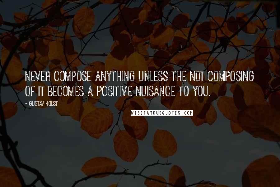 Gustav Holst Quotes: Never compose anything unless the not composing of it becomes a positive nuisance to you.