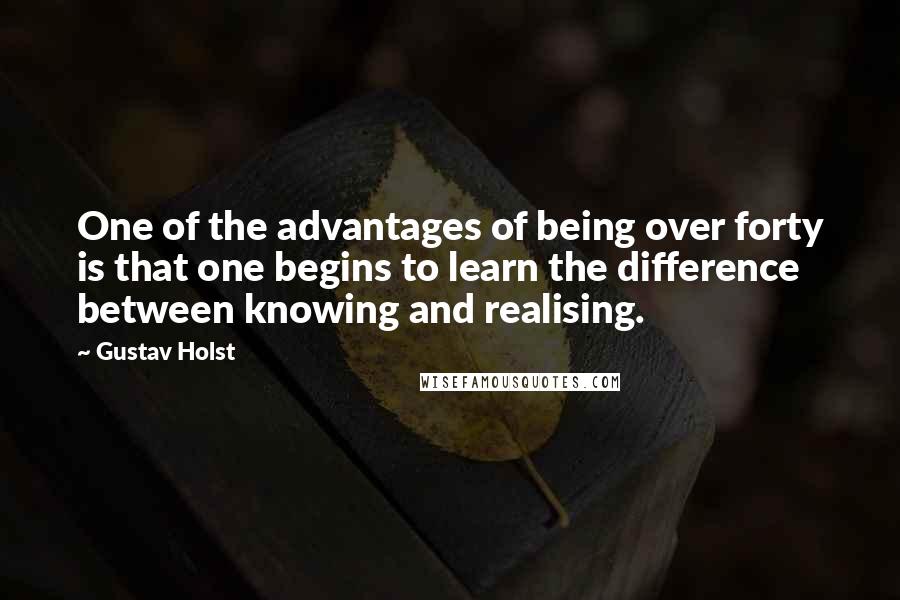 Gustav Holst Quotes: One of the advantages of being over forty is that one begins to learn the difference between knowing and realising.