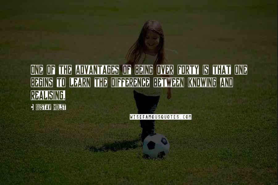 Gustav Holst Quotes: One of the advantages of being over forty is that one begins to learn the difference between knowing and realising.