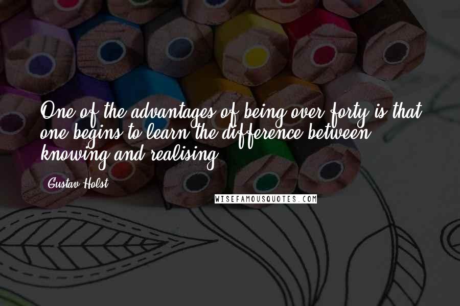 Gustav Holst Quotes: One of the advantages of being over forty is that one begins to learn the difference between knowing and realising.