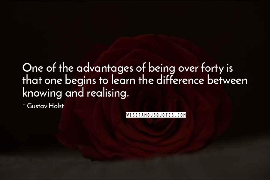 Gustav Holst Quotes: One of the advantages of being over forty is that one begins to learn the difference between knowing and realising.